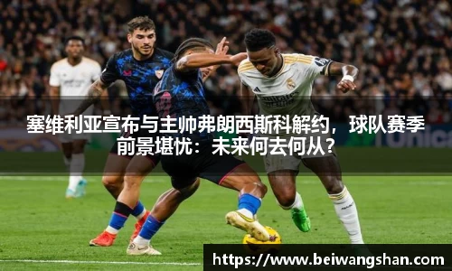塞维利亚宣布与主帅弗朗西斯科解约，球队赛季前景堪忧：未来何去何从？